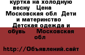 куртка на холодную весну › Цена ­ 700 - Московская обл. Дети и материнство » Детская одежда и обувь   . Московская обл.